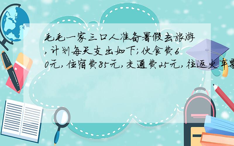 毛毛一家三口人准备暑假去旅游,计划每天支出如下；伙食费60元,住宿费85元,交通费25元,往返火车票20...毛毛一家三口人准备暑假去旅游,计划每天支出如下；伙食费60元,住宿费85元,交通费25元,