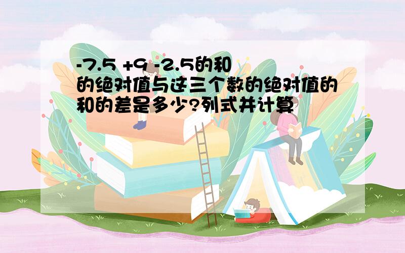-7.5 +9 -2.5的和的绝对值与这三个数的绝对值的和的差是多少?列式并计算