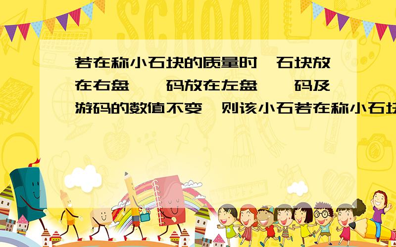 若在称小石块的质量时,石块放在右盘,砝码放在左盘,砝码及游码的数值不变,则该小石若在称小石块的质量时,石块放在右盘,砝码放在左盘,砝码及游码的数值不变,则该小石块的质量是