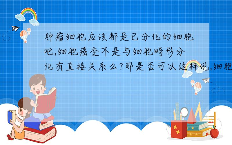 肿瘤细胞应该都是已分化的细胞吧,细胞癌变不是与细胞畸形分化有直接关系么?那是否可以这样说,细胞要癌变都要经过畸形分化.那么就算是未分化的细胞癌变,它要经过畸形的分化,应该也算