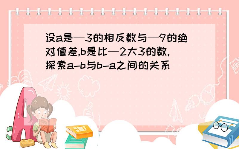 设a是—3的相反数与—9的绝对值差,b是比—2大3的数,探索a-b与b-a之间的关系