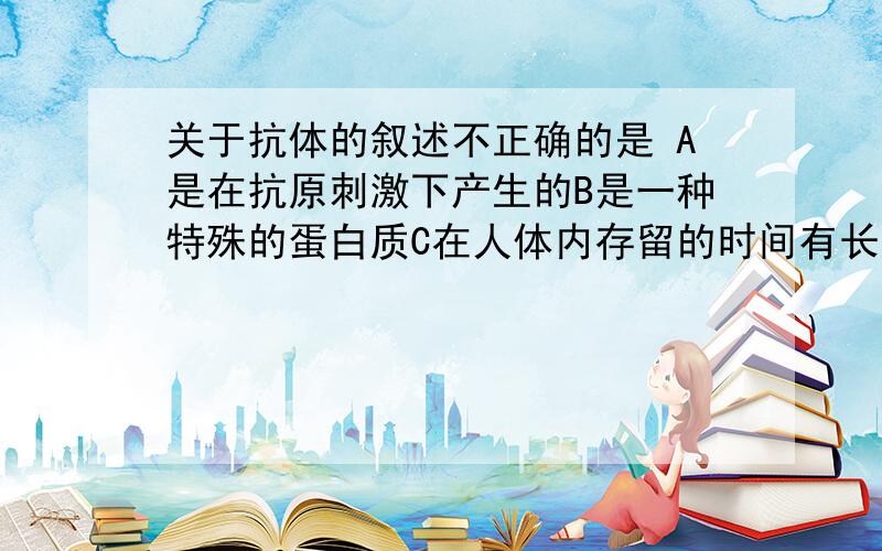 关于抗体的叙述不正确的是 A是在抗原刺激下产生的B是一种特殊的蛋白质C在人体内存留的时间有长有短D能抵抗进入人体内的所有病原体