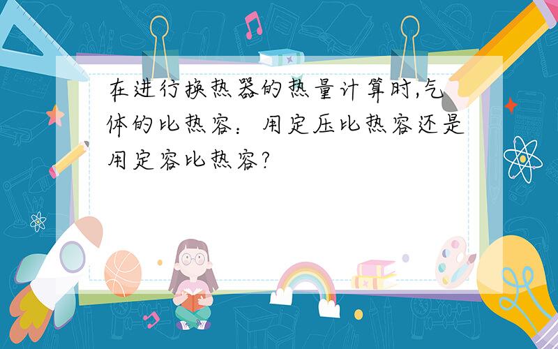 在进行换热器的热量计算时,气体的比热容：用定压比热容还是用定容比热容?