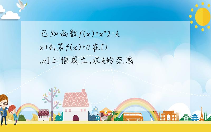 已知函数f(x)=x^2-kx+4,若f(x)>0在[1,a]上恒成立,求k的范围