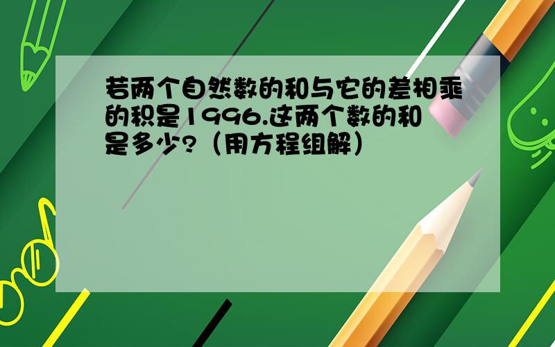 若两个自然数的和与它的差相乘的积是1996.这两个数的和是多少?（用方程组解）