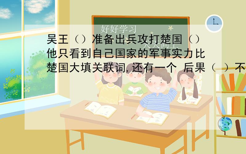 吴王（）准备出兵攻打楚国（）他只看到自己国家的军事实力比楚国大填关联词,还有一个 后果（ ）不堪设想.（）大臣们都不同意吴王的主张.