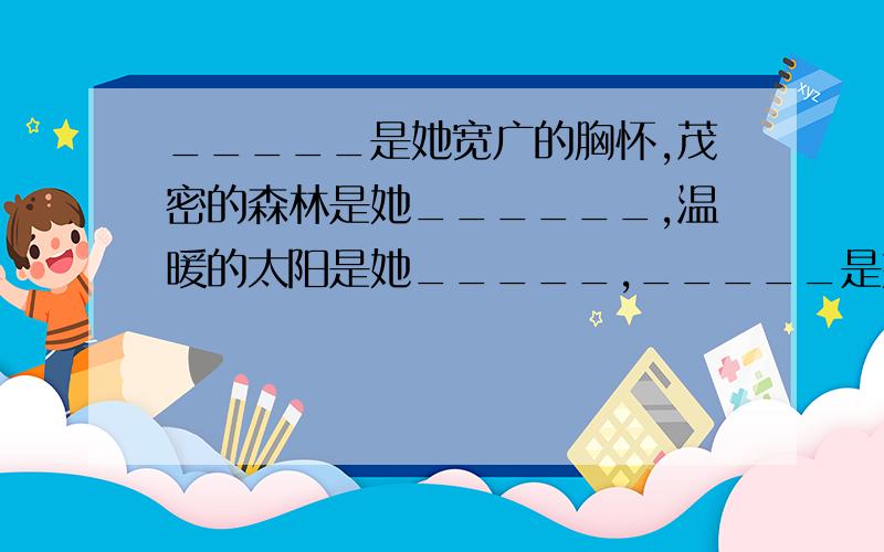 _____是她宽广的胸怀,茂密的森林是她______,温暖的太阳是她_____,_____是她甜蜜的絮语……填空出横线部分,并说说从中体会到了什么.