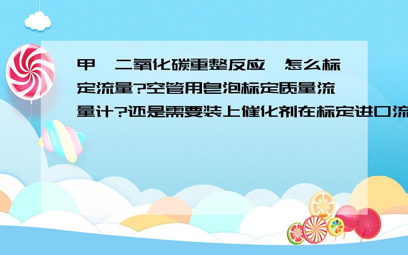 甲烷二氧化碳重整反应,怎么标定流量?空管用皂泡标定质量流量计?还是需要装上催化剂在标定进口流速