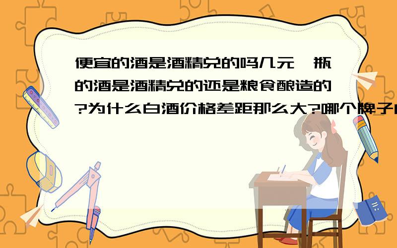 便宜的酒是酒精兑的吗几元一瓶的酒是酒精兑的还是粮食酿造的?为什么白酒价格差距那么大?哪个牌子的白酒好?