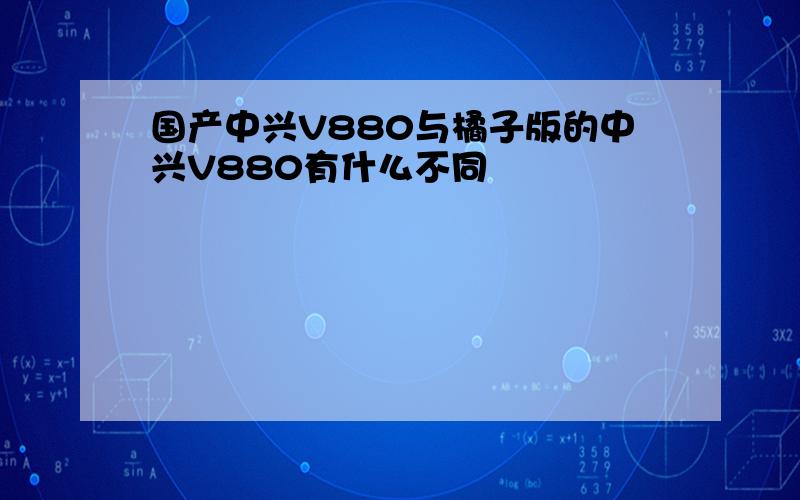 国产中兴V880与橘子版的中兴V880有什么不同