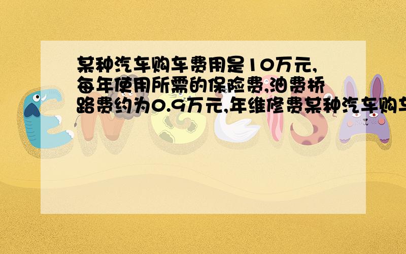 某种汽车购车费用是10万元,每年使用所需的保险费,油费桥路费约为0.9万元,年维修费某种汽车购车费用是10万元,每年使用所需的保险费,油费桥路费约为0.9万元,年维修费用第一年约是0.2万元,