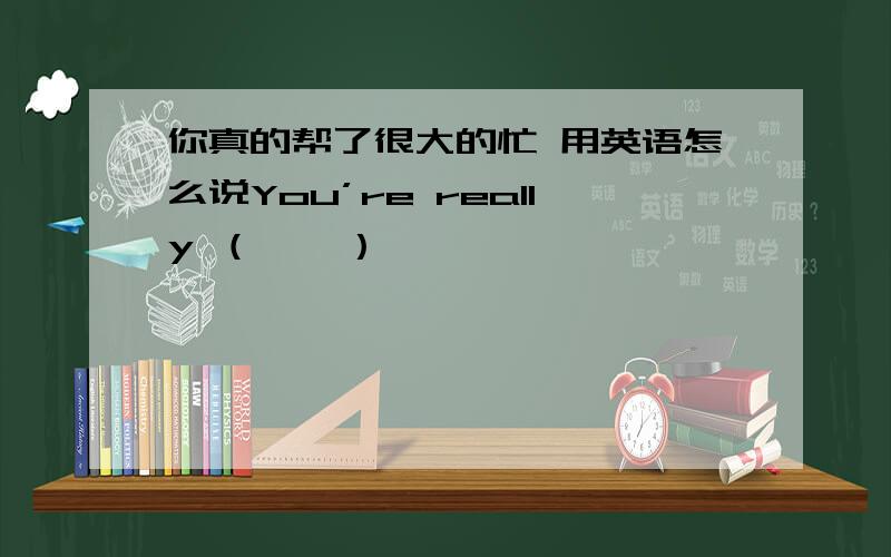 你真的帮了很大的忙 用英语怎么说You’re really （    ）