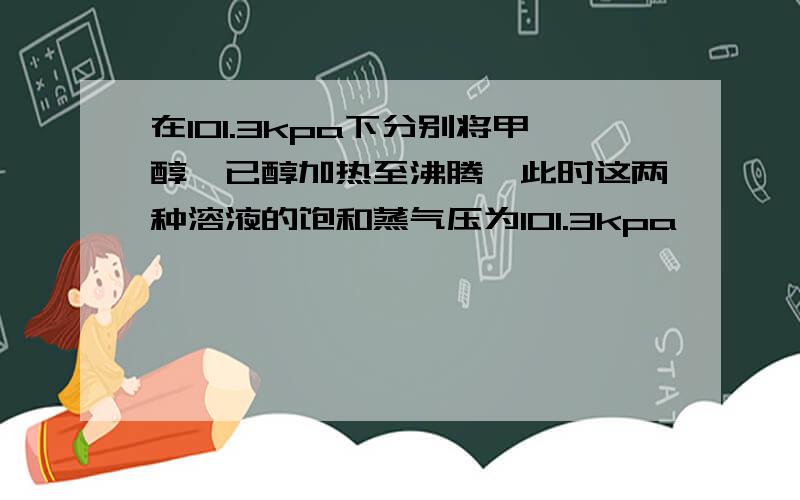 在101.3kpa下分别将甲醇、已醇加热至沸腾,此时这两种溶液的饱和蒸气压为101.3kpa,