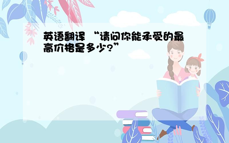 英语翻译 “请问你能承受的最高价格是多少?”