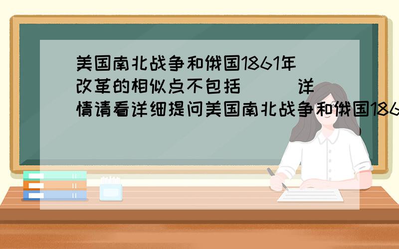 美国南北战争和俄国1861年改革的相似点不包括( ) 详情请看详细提问美国南北战争和俄国1861年改革的相似点不包括( )a.发生在19世纪60年代 b.为资本主义发展提供了自由劳动力c.维护了国家统