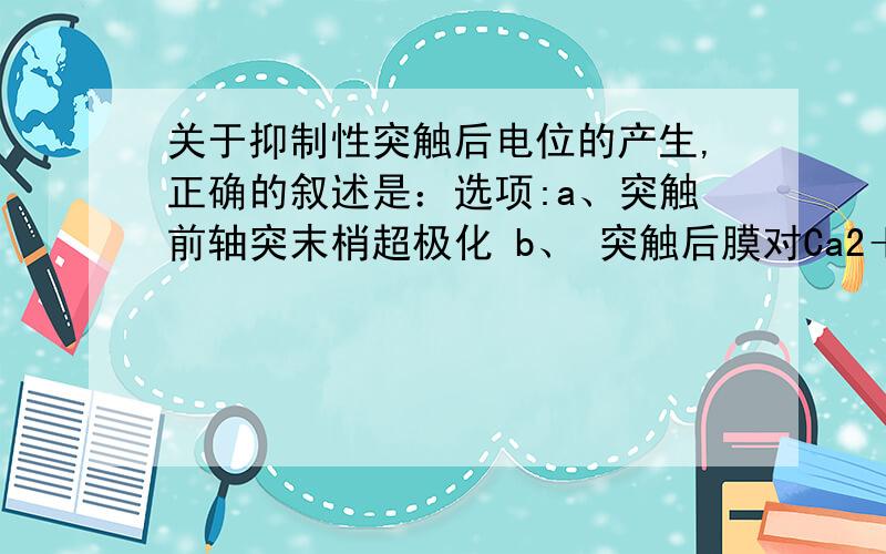 关于抑制性突触后电位的产生,正确的叙述是：选项:a、突触前轴突末梢超极化 b、 突触后膜对Ca2＋、K＋通透性增大c、 突触后膜去极化 d、 突触后膜出现超极化 e、 突触后膜出现复极化 e、