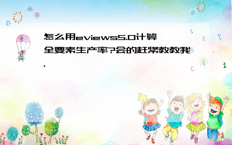 怎么用eviews5.0计算全要素生产率?会的赶紧教教我.