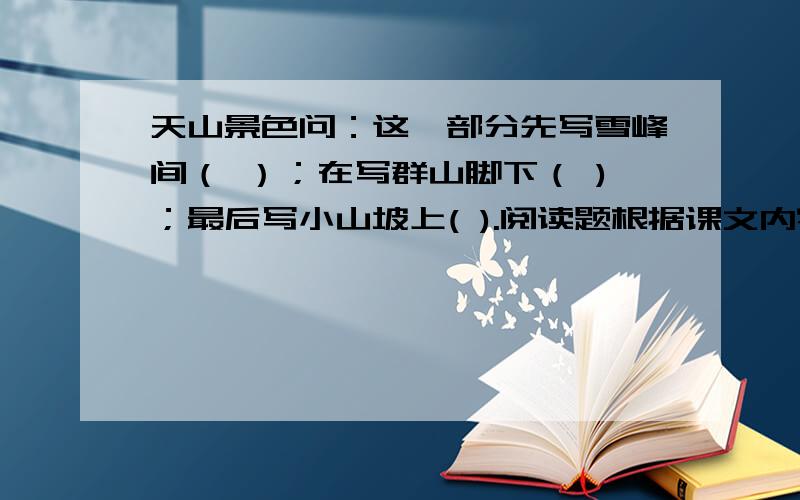 天山景色问：这一部分先写雪峰间（ ）；在写群山脚下（ )；最后写小山坡上( ).阅读题根据课文内容 填空 七月间新疆的戈壁滩炎暑逼人,这时最理想的是骑马上天山.进入天山,戈壁滩上的炎