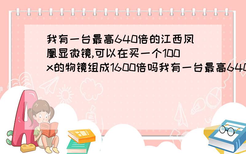 我有一台最高640倍的江西凤凰显微镜,可以在买一个100x的物镜组成1600倍吗我有一台最高640倍的江西凤凰显微镜,倍数有点不够用了,我是不是在买一个100倍的物镜就能变成1600倍,不是很懂,还是