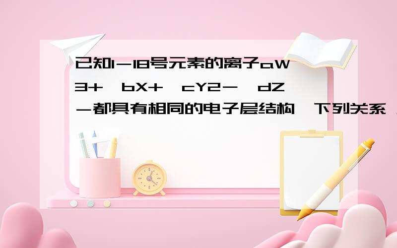 已知1－18号元素的离子aW3+、bX+、cY2－、dZ－都具有相同的电子层结构,下列关系 正确的是 A．质子数c>b B已知1－18号元素的离子aW3+、bX+、cY2－、dZ－都具有相同的电子层结构,下列关系正确的是