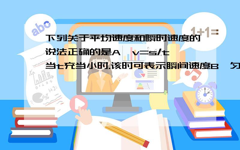 下列关于平均速度和瞬时速度的说法正确的是A、v=s/t,当t充当小时，该时可表示瞬间速度B、匀速直线运动的平均速度和瞬时速度大小相等C、瞬时速度和平均速度都可以精确描述变速运动D、