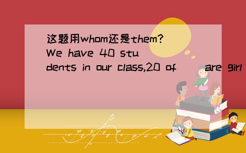 这题用whom还是them?We have 40 students in our class,20 of（ ）are girl .