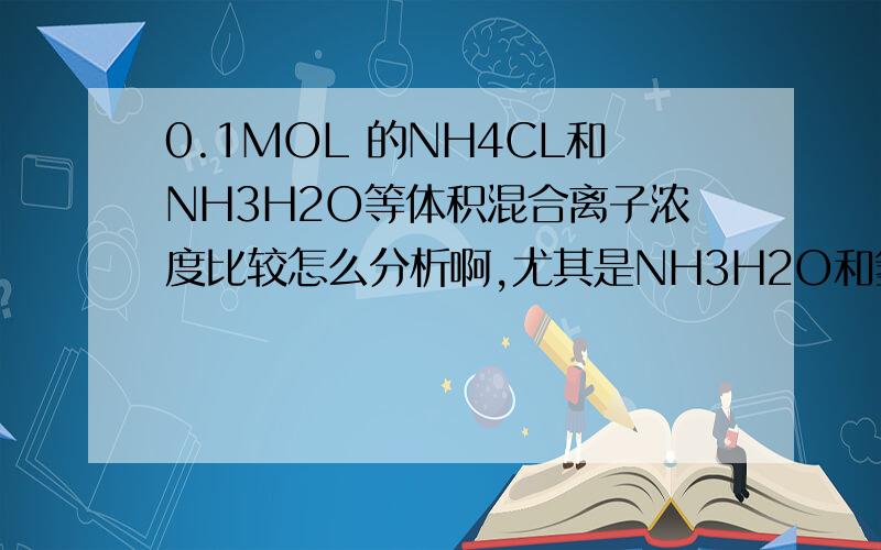 0.1MOL 的NH4CL和NH3H2O等体积混合离子浓度比较怎么分析啊,尤其是NH3H2O和氢氧根的浓度比较是0.1MOL每升