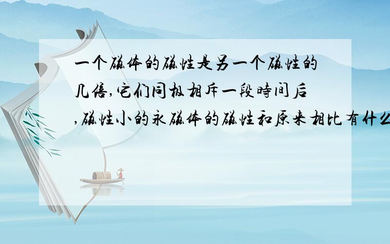 一个磁体的磁性是另一个磁性的几倍,它们同极相斥一段时间后,磁性小的永磁体的磁性和原来相比有什么变化?