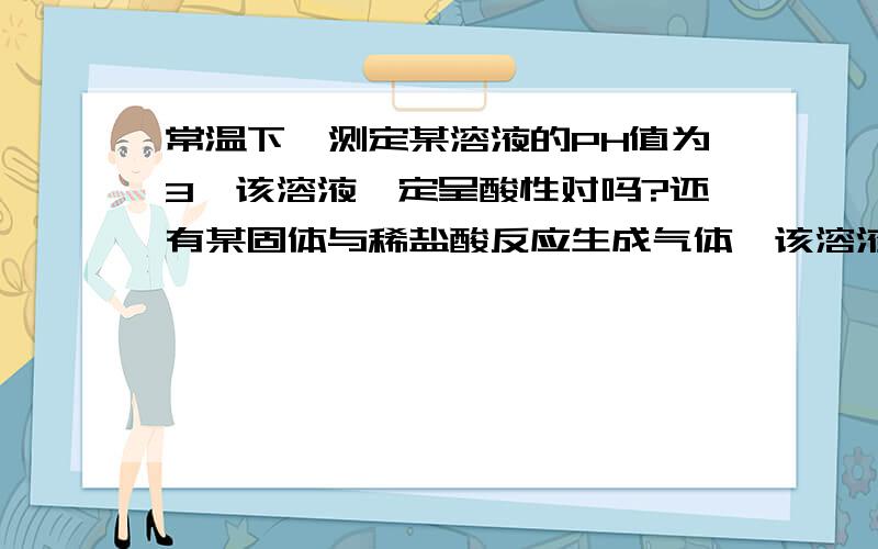 常温下,测定某溶液的PH值为3,该溶液一定呈酸性对吗?还有某固体与稀盐酸反应生成气体,该溶液一定是碳酸盐对吗?