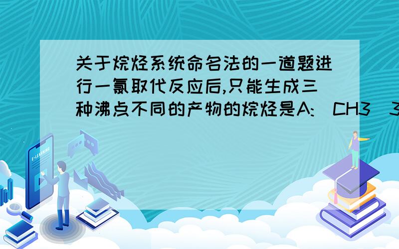 关于烷烃系统命名法的一道题进行一氯取代反应后,只能生成三种沸点不同的产物的烷烃是A:(CH3)3CCH2CH3B:(CH3CH2)2CHCH3C:(CH3)2CHCH(CH3)2D:(CH3)2CHCH2CH2CH3这个题该怎么考虑?生成三种沸点不同的产物是不