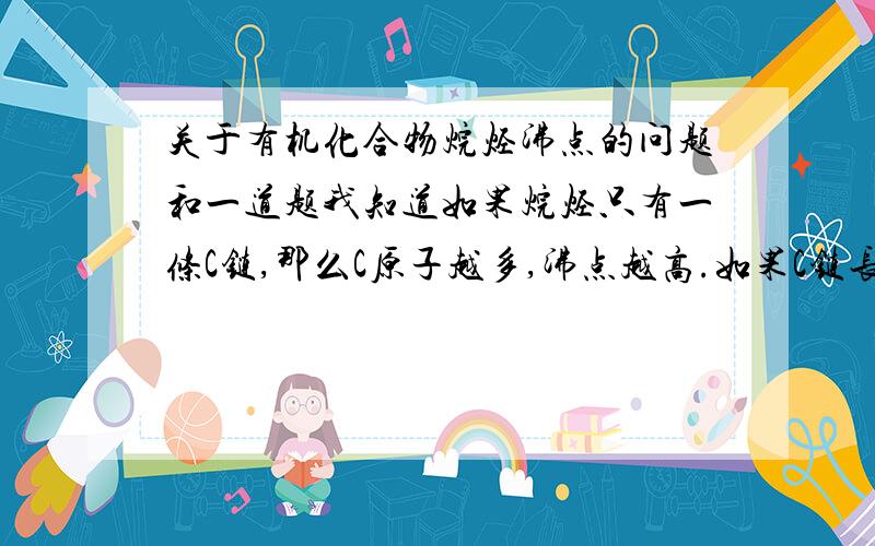 关于有机化合物烷烃沸点的问题和一道题我知道如果烷烃只有一条C链,那么C原子越多,沸点越高.如果C链长度和支链的数量都不同,怎样比较沸点的大小?下列五种烃①2一甲基丁烃②2,2一甲基丙