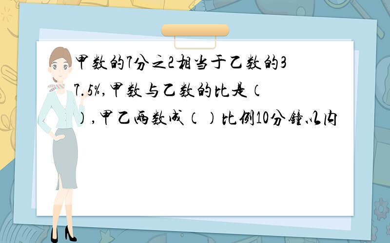 甲数的7分之2相当于乙数的37.5%,甲数与乙数的比是（）,甲乙两数成（）比例10分钟以内