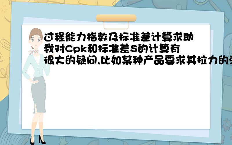 过程能力指数及标准差计算求助我对Cpk和标准差S的计算有很大的疑问,比如某种产品要求其拉力的测试结果达到196N或以上就是合格,因此LSL=196N.假如某次抽检了5个样品,测试结果分别是196,196,19