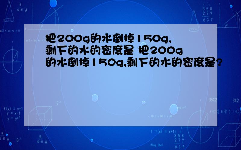 把200g的水倒掉150g,剩下的水的密度是 把200g的水倒掉150g,剩下的水的密度是?