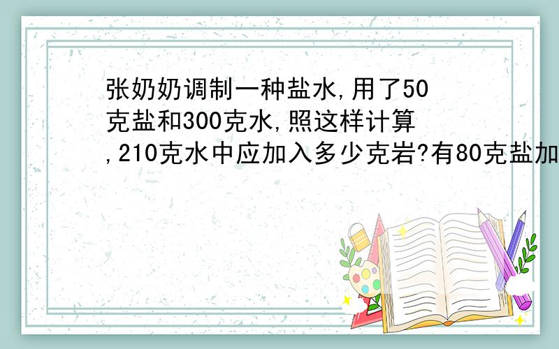 张奶奶调制一种盐水,用了50克盐和300克水,照这样计算,210克水中应加入多少克岩?有80克盐加入多少克水