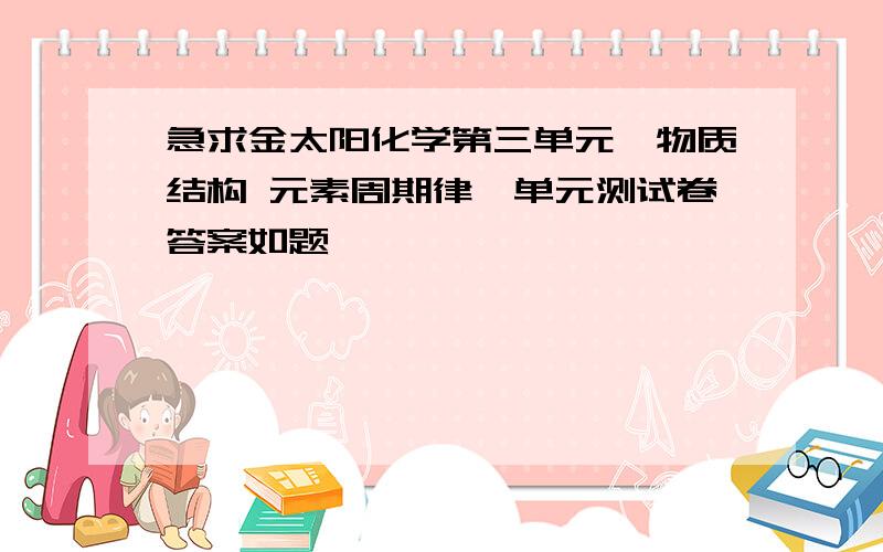 急求金太阳化学第三单元《物质结构 元素周期律》单元测试卷答案如题