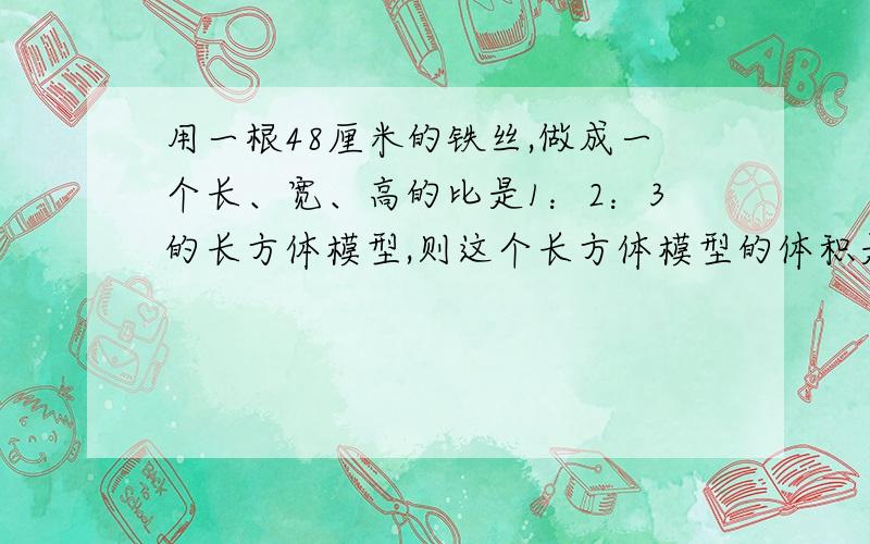 用一根48厘米的铁丝,做成一个长、宽、高的比是1：2：3的长方体模型,则这个长方体模型的体积是多少