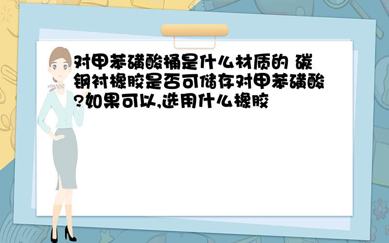 对甲苯磺酸桶是什么材质的 碳钢衬橡胶是否可储存对甲苯磺酸?如果可以,选用什么橡胶