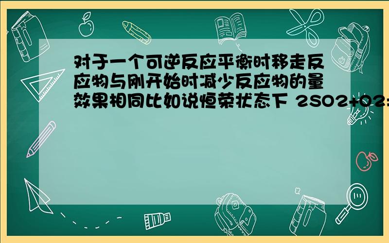 对于一个可逆反应平衡时移走反应物与刚开始时减少反应物的量效果相同比如说恒荣状态下 2SO2+O2=2SO3 开始时加入so2,o2各1mol，平衡时各为多少，又移走0.5mol，为什么与刚开始各加入0.5mol等效