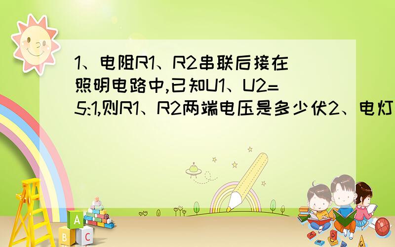 1、电阻R1、R2串联后接在照明电路中,已知U1、U2=5:1,则R1、R2两端电压是多少伏2、电灯的电阻为7欧与一滑动变阻器串联后后介入电压24V的电源两端,现要求电灯两端电压14V,接入的阻值为多大?