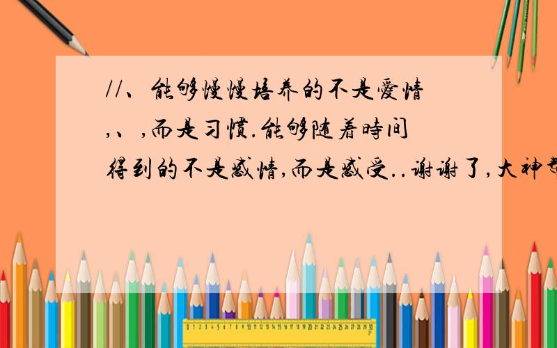 //、能够慢慢培养的不是爱情,、,而是习惯.能够随着时间得到的不是感情,而是感受..谢谢了,大神帮忙啊