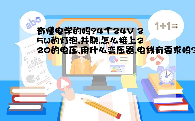 有懂电学的吗?4个24V 25W的灯泡,并联,怎么接上220的电压,用什么变压器,电线有要求吗?需要装保险丝什么吗?本人学文科,立刻功底差,请有识之士帮帮忙,实际操作~