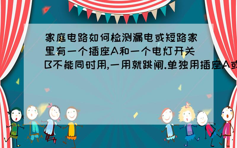 家庭电路如何检测漏电或短路家里有一个插座A和一个电灯开关B不能同时用,一用就跳闸.单独用插座A或者单独用电灯B都没问题.插座A和别的电灯电器同时用也没有问题,电灯B和别的电灯电器一