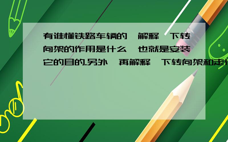 有谁懂铁路车辆的,解释一下转向架的作用是什么,也就是安装它的目的.另外,再解释一下转向架和走行部的关系