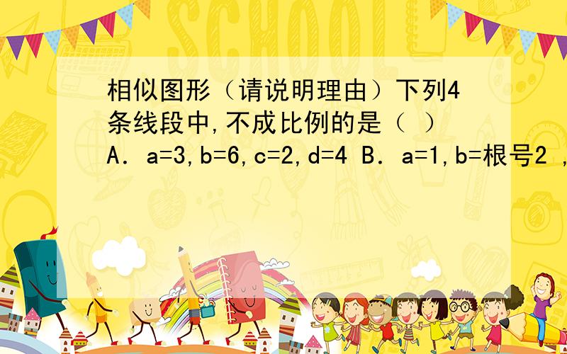 相似图形（请说明理由）下列4条线段中,不成比例的是（ ）A．a=3,b=6,c=2,d=4 B．a=1,b=根号2 ,c=根号6 ,d=根号3 C．a=4,b=6,c=5,d=10 D．a=2,b=根号5 ,c=根号15 ,d=2根号3