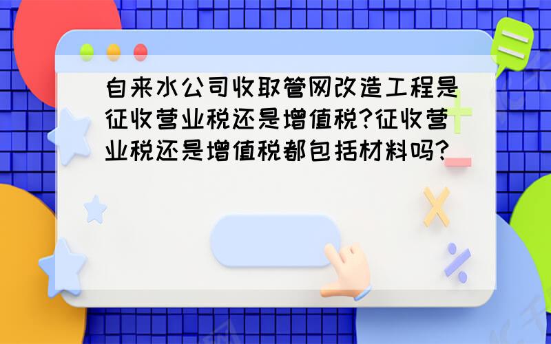 自来水公司收取管网改造工程是征收营业税还是增值税?征收营业税还是增值税都包括材料吗?