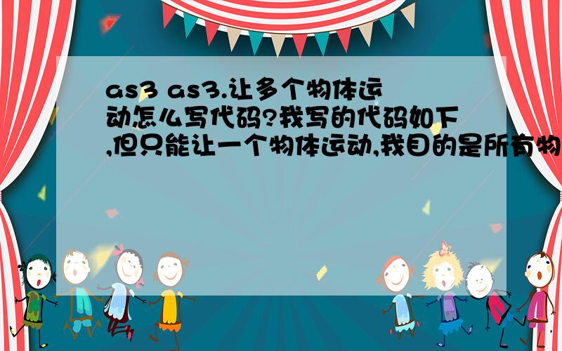 as3 as3.让多个物体运动怎么写代码?我写的代码如下,但只能让一个物体运动,我目的是所有物体都一样运动,改完希望测试一下,测试成功即采纳!const n=10;const g=.1;var arr:Array=[];var vx:Array=[];var vy:Arr