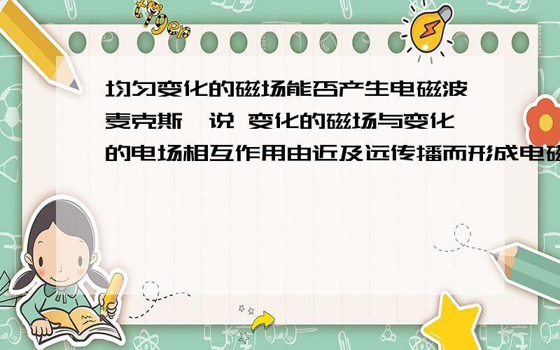 均匀变化的磁场能否产生电磁波麦克斯韦说 变化的磁场与变化的电场相互作用由近及远传播而形成电磁波但又说 均匀变化的磁场只能产生稳恒的电场 那么 稳恒的电场就不能产生磁场了 意