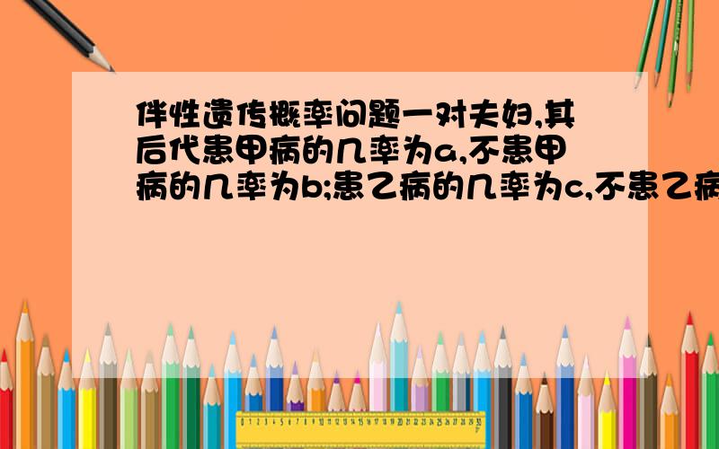 伴性遗传概率问题一对夫妇,其后代患甲病的几率为a,不患甲病的几率为b;患乙病的几率为c,不患乙病的几率为d,则这对夫妇生育一个小孩,只患一种病或两病兼患的几率依次为：A.ab+bc、adB.1-ac-bd