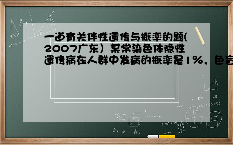 一道有关伴性遗传与概率的题(2007广东）某常染色体隐性遗传病在人群中发病的概率是1％，色盲在男性中发病的概率为7%。现有一对表象正常的夫妇，妻子为该常染色体遗传病致病基因和色